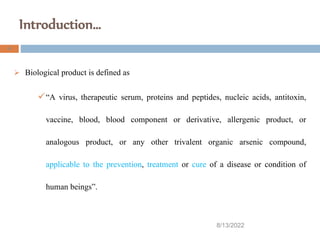 Introduction…
8/13/2022
4
 Biological product is defined as
“A virus, therapeutic serum, proteins and peptides, nucleic acids, antitoxin,
vaccine, blood, blood component or derivative, allergenic product, or
analogous product, or any other trivalent organic arsenic compound,
applicable to the prevention, treatment or cure of a disease or condition of
human beings”.
 