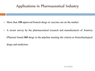 Applications in Pharmaceutical Industry
8/13/2022
43
 More than 150 approved biotech drugs or vaccines are on the market
 A recent survey by the pharmaceutical research and manufacturers of America
(Pharma) found 369 drugs in the pipeline meeting the criteria as biotechnological
drugs and medicines
 