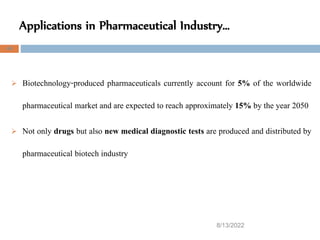 Applications in Pharmaceutical Industry…
8/13/2022
44
 Biotechnology-produced pharmaceuticals currently account for 5% of the worldwide
pharmaceutical market and are expected to reach approximately 15% by the year 2050
 Not only drugs but also new medical diagnostic tests are produced and distributed by
pharmaceutical biotech industry
 