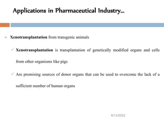 Applications in Pharmaceutical Industry…
8/13/2022
45
 Xenotransplantation from transgenic animals
 Xenotransplantation is transplantation of genetically modified organs and cells
from other organisms like pigs
 Are promising sources of donor organs that can be used to overcome the lack of a
sufficient number of human organs
 