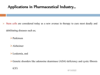 Applications in Pharmaceutical Industry…
8/13/2022
47
 Stem cells are considered today as a new avenue in therapy to cure most deadly and
debilitating diseases such as;
Parkinson
Alzheimer
Leukemia, and
Genetic disorders like adenosine deaminase (ADA) deficiency and cystic fibrosis
(CF)
 
