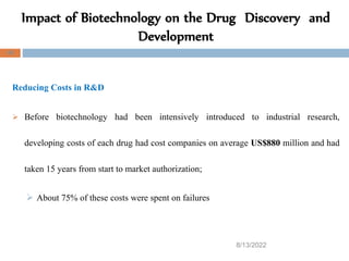 8/13/2022
48
Reducing Costs in R&D
 Before biotechnology had been intensively introduced to industrial research,
developing costs of each drug had cost companies on average US$880 million and had
taken 15 years from start to market authorization;
 About 75% of these costs were spent on failures
Impact of Biotechnology on the Drug Discovery and
Development
 