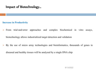 Impact of Biotechnology…
8/13/2022
49
Increase in Productivity
 From trial-and-error approaches and complex biochemical in vitro assays,
biotechnology allows industrialized target detection and validation
 By the use of micro array technologies and bioinformatics, thousands of genes in
diseased and healthy tissues will be analyzed by a single DNA chip
 