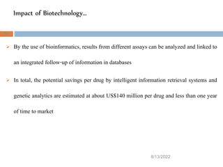 Impact of Biotechnology…
8/13/2022
50
 By the use of bioinformatics, results from different assays can be analyzed and linked to
an integrated follow-up of information in databases
 In total, the potential savings per drug by intelligent information retrieval systems and
genetic analytics are estimated at about US$140 million per drug and less than one year
of time to market
 