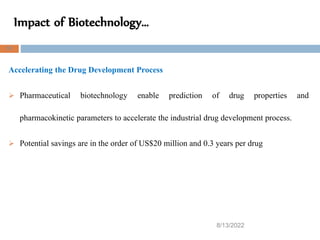 Impact of Biotechnology…
8/13/2022
51
Accelerating the Drug Development Process
 Pharmaceutical biotechnology enable prediction of drug properties and
pharmacokinetic parameters to accelerate the industrial drug development process.
 Potential savings are in the order of US$20 million and 0.3 years per drug
 