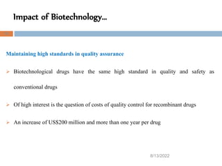 Impact of Biotechnology…
8/13/2022
52
Maintaining high standards in quality assurance
 Biotechnological drugs have the same high standard in quality and safety as
conventional drugs
 Of high interest is the question of costs of quality control for recombinant drugs
 An increase of US$200 million and more than one year per drug
 