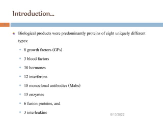 Introduction…
Biological products were predominantly proteins of eight uniquely different
types:
 8 growth factors (GFs)
 3 blood factors
 30 hormones
 12 interferons
 18 monoclonal antibodies (Mabs)
 15 enzymes
 6 fusion proteins, and
 3 interleukins 8/13/2022
5
 