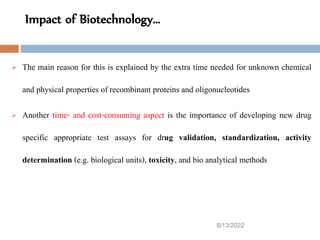 Impact of Biotechnology…
8/13/2022
53
 The main reason for this is explained by the extra time needed for unknown chemical
and physical properties of recombinant proteins and oligonucleotides
 Another time- and cost-consuming aspect is the importance of developing new drug
specific appropriate test assays for drug validation, standardization, activity
determination (e.g. biological units), toxicity, and bio analytical methods
 