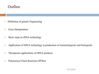 Outline
8/13/2022
55

 Definition of genetic Engineering
 Gene Manipulation
 Basic steps in rDNA technology
 Application of rDNA technology in production of immunologicals and biologicals
 Therapeutic applications of rDNA products
 Polymerase Chain Reactions (PCRs)
 