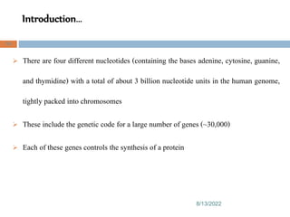Introduction…
8/13/2022
58
 There are four different nucleotides (containing the bases adenine, cytosine, guanine,
and thymidine) with a total of about 3 billion nucleotide units in the human genome,
tightly packed into chromosomes
 These include the genetic code for a large number of genes (~30,000)
 Each of these genes controls the synthesis of a protein
 