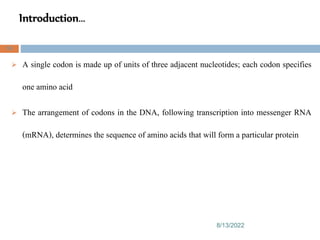 Introduction…
8/13/2022
59
 A single codon is made up of units of three adjacent nucleotides; each codon specifies
one amino acid
 The arrangement of codons in the DNA, following transcription into messenger RNA
(mRNA), determines the sequence of amino acids that will form a particular protein
 