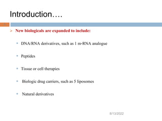 Introduction….
8/13/2022
6
 New biologicals are expanded to include:
 DNA/RNA derivatives, such as 1 m-RNA analogue
 Peptides
 Tissue or cell therapies
 Biologic drug carriers, such as 5 liposomes
 Natural derivatives
 