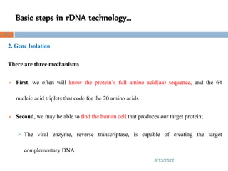 Basic steps in rDNA technology…
8/13/2022
67
2. Gene Isolation
There are three mechanisms
 First, we often will know the protein’s full amino acid(aa) sequence, and the 64
nucleic acid triplets that code for the 20 amino acids
 Second, we may be able to find the human cell that produces our target protein;
 The viral enzyme, reverse transcriptase, is capable of creating the target
complementary DNA
 