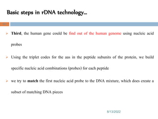 Basic steps in rDNA technology…
8/13/2022
68
 Third, the human gene could be find out of the human genome using nucleic acid
probes
 Using the triplet codes for the aas in the peptide subunits of the protein, we build
specific nucleic acid combinations (probes) for each peptide
 we try to match the first nucleic acid probe to the DNA mixture, which does create a
subset of matching DNA pieces
 