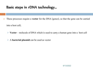 Basic steps in rDNA technology…
8/13/2022
70
 These processes require a vector for the DNA (genes), so that the gene can be carried
into a host cell;
 Vector – molecule of DNA which is used to carry a human gene into a host cell
 A bacterial plasmid can be used as vector
 