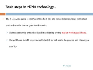 Basic steps in rDNA technology…
8/13/2022
72
 The r-DNA molecule is inserted into a host cell and the cell manufactures the human
protein from the human gene that it carries;
 The unique newly created cell and its offspring are the master working cell bank.
 The cell bank should be periodically tested for cell viability, genetic and phenotypic
stability
 