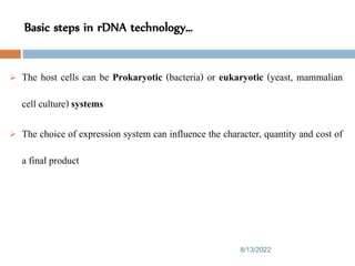 Basic steps in rDNA technology…
8/13/2022
73
 The host cells can be Prokaryotic (bacteria) or eukaryotic (yeast, mammalian
cell culture) systems
 The choice of expression system can influence the character, quantity and cost of
a final product
 
