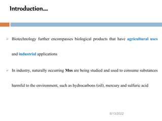 Introduction….
8/13/2022
7
 Biotechnology further encompasses biological products that have agricultural uses
and industrial applications
 In industry, naturally occurring Mos are being studied and used to consume substances
harmful to the environment, such as hydrocarbons (oil), mercury and sulfuric acid
 