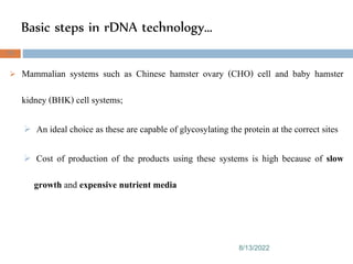 Basic steps in rDNA technology…
8/13/2022
75
 Mammalian systems such as Chinese hamster ovary (CHO) cell and baby hamster
kidney (BHK) cell systems;
 An ideal choice as these are capable of glycosylating the protein at the correct sites
 Cost of production of the products using these systems is high because of slow
growth and expensive nutrient media
 
