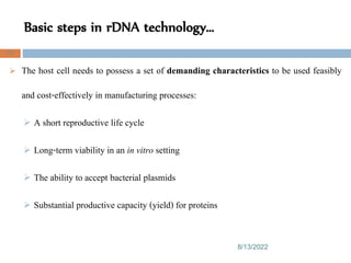 Basic steps in rDNA technology…
8/13/2022
76
 The host cell needs to possess a set of demanding characteristics to be used feasibly
and cost-effectively in manufacturing processes:
 A short reproductive life cycle
 Long-term viability in an in vitro setting
 The ability to accept bacterial plasmids
 Substantial productive capacity (yield) for proteins
 