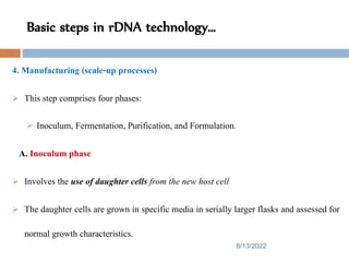 Basic steps in rDNA technology…
8/13/2022
78
4. Manufacturing (scale-up processes)
 This step comprises four phases:
 Inoculum, Fermentation, Purification, and Formulation.
A. Inoculum phase
 Involves the use of daughter cells from the new host cell
 The daughter cells are grown in specific media in serially larger flasks and assessed for
normal growth characteristics.
 