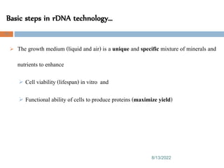 Basic steps in rDNA technology…
8/13/2022
79
 The growth medium (liquid and air) is a unique and specific mixture of minerals and
nutrients to enhance
 Cell viability (lifespan) in vitro and
 Functional ability of cells to produce proteins (maximize yield)
 