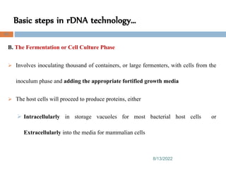 Basic steps in rDNA technology…
8/13/2022
80
B. The Fermentation or Cell Culture Phase
 Involves inoculating thousand of containers, or large fermenters, with cells from the
inoculum phase and adding the appropriate fortified growth media
 The host cells will proceed to produce proteins, either
 Intracellularly in storage vacuoles for most bacterial host cells or
Extracellularly into the media for mammalian cells
 