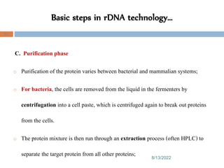 Basic steps in rDNA technology…
8/13/2022
82
C. Purification phase
o Purification of the protein varies between bacterial and mammalian systems;
o For bacteria, the cells are removed from the liquid in the fermenters by
centrifugation into a cell paste, which is centrifuged again to break out proteins
from the cells.
o The protein mixture is then run through an extraction process (often HPLC) to
separate the target protein from all other proteins;
 