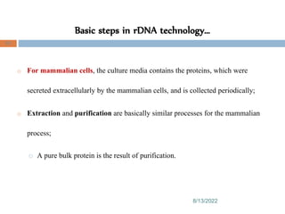 Basic steps in rDNA technology…
8/13/2022
83
o For mammalian cells, the culture media contains the proteins, which were
secreted extracellularly by the mammalian cells, and is collected periodically;
o Extraction and purification are basically similar processes for the mammalian
process;
o A pure bulk protein is the result of purification.
 