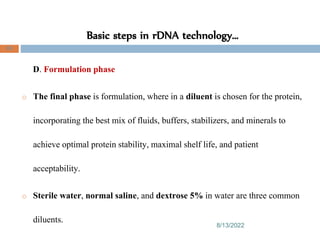 Basic steps in rDNA technology…
8/13/2022
85
D. Formulation phase
o The final phase is formulation, where in a diluent is chosen for the protein,
incorporating the best mix of fluids, buffers, stabilizers, and minerals to
achieve optimal protein stability, maximal shelf life, and patient
acceptability.
o Sterile water, normal saline, and dextrose 5% in water are three common
diluents.
 