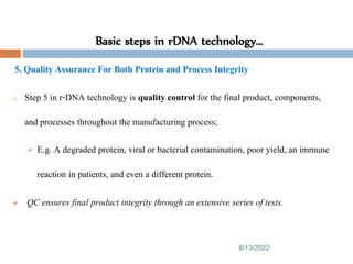 Basic steps in rDNA technology…
8/13/2022
86
5. Quality Assurance For Both Protein and Process Integrity
o Step 5 in r-DNA technology is quality control for the final product, components,
and processes throughout the manufacturing process;
 E.g. A degraded protein, viral or bacterial contamination, poor yield, an immune
reaction in patients, and even a different protein.
 QC ensures final product integrity through an extensive series of tests.
 
