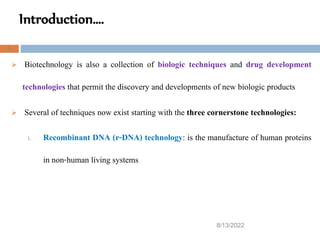 Introduction….
8/13/2022
8
 Biotechnology is also a collection of biologic techniques and drug development
technologies that permit the discovery and developments of new biologic products
 Several of techniques now exist starting with the three cornerstone technologies:
1. Recombinant DNA (r-DNA) technology: is the manufacture of human proteins
in non-human living systems
 