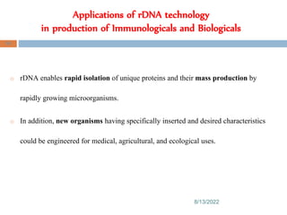 Applications of rDNA technology
in production of Immunologicals and Biologicals
8/13/2022
90
o rDNA enables rapid isolation of unique proteins and their mass production by
rapidly growing microorganisms.
o In addition, new organisms having specifically inserted and desired characteristics
could be engineered for medical, agricultural, and ecological uses.
 