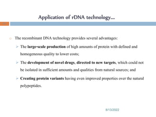 Application of rDNA technology….
8/13/2022
91
o The recombinant DNA technology provides several advantages:
 The large-scale production of high amounts of protein with defined and
homogeneous quality to lower costs;
 The development of novel drugs, directed to new targets, which could not
be isolated in sufficient amounts and qualities from natural sources; and
 Creating protein variants having even improved properties over the natural
polypeptides.
 