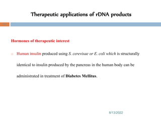Therapeutic applications of rDNA products
8/13/2022
93
Hormones of therapeutic interest
o Human insulin produced using S. cerevisae or E. coli which is structurally
identical to insulin produced by the pancreas in the human body can be
administrated in treatment of Diabetes Mellitus.
 