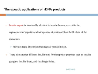Therapeutic applications of rDNA products
8/13/2022
94
o Insulin aspart: is structurally identical to insulin human, except for the
replacement of aspartic acid with proline at position 28 on the B-chain of the
molecules.
 Provides rapid absorption than regular human insulin.
o There also another different insulin used for therapeutic purposes such as Insulin
glargine, Insulin lispro, and Insulin glulisine.
 
