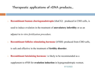 Therapeutic applications of rDNA products…
8/13/2022
95
o Recombinant human choriogonadotropin (rhuCG): produced in CHO cells, is
used to induce ovulation in the treatment of anovalatory infertility or as an
adjunct to in vitro fertilization procedure.
o Recombinant follicles stimulating hormone (rFSH): produced from CHO cells,
is safe and effective in the treatment of fertility disorder.
o Recombinant luteinizing hormone: is likely to be recommended as a
supplement to rFSH for ovulation induction in hypogonadotropic women.
 