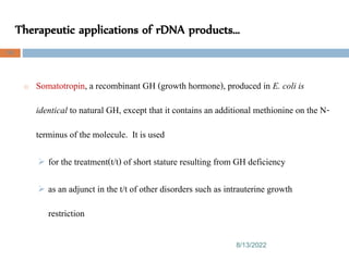 Therapeutic applications of rDNA products…
8/13/2022
96
o Somatotropin, a recombinant GH (growth hormone), produced in E. coli is
identical to natural GH, except that it contains an additional methionine on the N-
terminus of the molecule. It is used
 for the treatment(t/t) of short stature resulting from GH deficiency
 as an adjunct in the t/t of other disorders such as intrauterine growth
restriction
 