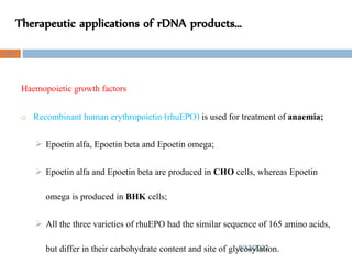 Therapeutic applications of rDNA products…
8/13/2022
97
Haemopoietic growth factors
o Recombinant human erythropoietin (rhuEPO) is used for treatment of anaemia;
 Epoetin alfa, Epoetin beta and Epoetin omega;
 Epoetin alfa and Epoetin beta are produced in CHO cells, whereas Epoetin
omega is produced in BHK cells;
 All the three varieties of rhuEPO had the similar sequence of 165 amino acids,
but differ in their carbohydrate content and site of glycosylation.
 