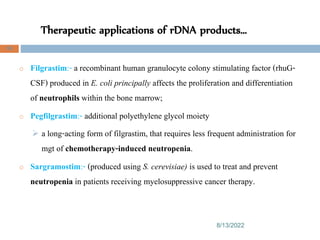 Therapeutic applications of rDNA products…
8/13/2022
98
o Filgrastim:- a recombinant human granulocyte colony stimulating factor (rhuG-
CSF) produced in E. coli principally affects the proliferation and differentiation
of neutrophils within the bone marrow;
o Pegfilgrastim:- additional polyethylene glycol moiety
 a long-acting form of filgrastim, that requires less frequent administration for
mgt of chemotherapy-induced neutropenia.
o Sargramostim:- (produced using S. cerevisiae) is used to treat and prevent
neutropenia in patients receiving myelosuppressive cancer therapy.
 