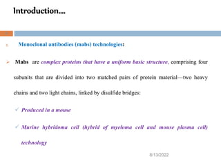 Introduction….
8/13/2022
9
2. Monoclonal antibodies (mabs) technologies:
 Mabs are complex proteins that have a uniform basic structure, comprising four
subunits that are divided into two matched pairs of protein material—two heavy
chains and two light chains, linked by disulfide bridges:
 Produced in a mouse
 Murine hybridoma cell (hybrid of myeloma cell and mouse plasma cell)
technology
 