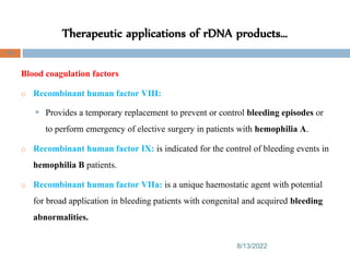 Therapeutic applications of rDNA products…
8/13/2022
99
Blood coagulation factors
o Recombinant human factor VIII:
 Provides a temporary replacement to prevent or control bleeding episodes or
to perform emergency of elective surgery in patients with hemophilia A.
o Recombinant human factor IX: is indicated for the control of bleeding events in
hemophilia B patients.
o Recombinant human factor VIIa: is a unique haemostatic agent with potential
for broad application in bleeding patients with congenital and acquired bleeding
abnormalities.
 