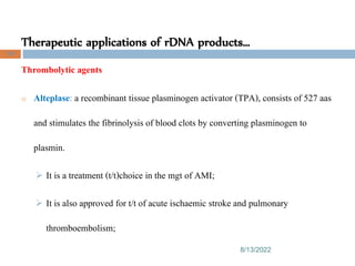 Therapeutic applications of rDNA products…
8/13/2022
100
Thrombolytic agents
o Alteplase: a recombinant tissue plasminogen activator (TPA), consists of 527 aas
and stimulates the fibrinolysis of blood clots by converting plasminogen to
plasmin.
 It is a treatment (t/t)choice in the mgt of AMI;
 It is also approved for t/t of acute ischaemic stroke and pulmonary
thromboembolism;
 