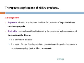 Therapeutic applications of rDNA products…
8/13/2022
102
Anticoagulants
o Lepirudin:- is used as a thrombin inhibitor for treatment of heparin-induced
thrombocytopenia.
o Disirudin:- a recombinant hirudin is used in the prevention and management of
thromboembolic disease.
 It is a thrombin inhibitor
 It is more effective than heparin in the prevention of deep vein thrombosis in
patients undergoing elective hip-replacement.
 
