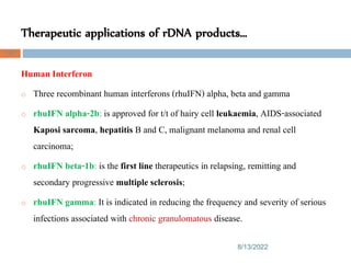 Therapeutic applications of rDNA products…
8/13/2022
103
Human Interferon
o Three recombinant human interferons (rhuIFN) alpha, beta and gamma
o rhuIFN alpha-2b: is approved for t/t of hairy cell leukaemia, AIDS-associated
Kaposi sarcoma, hepatitis B and C, malignant melanoma and renal cell
carcinoma;
o rhuIFN beta-1b: is the first line therapeutics in relapsing, remitting and
secondary progressive multiple sclerosis;
o rhuIFN gamma: It is indicated in reducing the frequency and severity of serious
infections associated with chronic granulomatous disease.
 