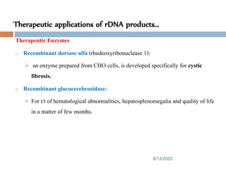 Therapeutic applications of rDNA products…
8/13/2022
105
Therapeutic Enzymes
o Recombinant dorsase alfa (rhudeoxyribonuclease 1):
 an enzyme prepared from CHO cells, is developed specifically for cystic
fibrosis.
o Recombinant glucocerebrosidase:
 For t/t of hematological abnormalities, hepatosplenomegalia and quality of life
in a matter of few months.
 