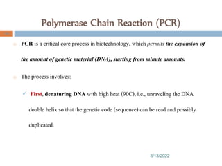 Polymerase Chain Reaction (PCR)
8/13/2022
106
o PCR is a critical core process in biotechnology, which permits the expansion of
the amount of genetic material (DNA), starting from minute amounts.
o The process involves:
 First, denaturing DNA with high heat (90C), i.e., unraveling the DNA
double helix so that the genetic code (sequence) can be read and possibly
duplicated.
 