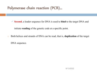 Polymerase chain reaction (PCR)…
 Second, a leader sequence for DNA is used to bind to the target DNA and
initiate reading of the genetic code at a specific point.
o Both helices and strands of DNA can be read, that is, duplication of the target
DNA sequence.
8/13/2022
107
 