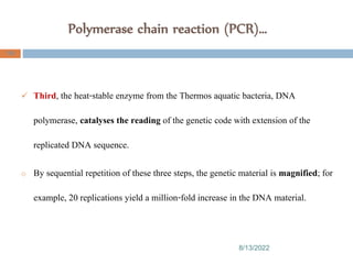 Polymerase chain reaction (PCR)…
8/13/2022
108
 Third, the heat-stable enzyme from the Thermos aquatic bacteria, DNA
polymerase, catalyses the reading of the genetic code with extension of the
replicated DNA sequence.
o By sequential repetition of these three steps, the genetic material is magnified; for
example, 20 replications yield a million-fold increase in the DNA material.
 