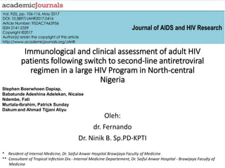 Immunological and clinical assessment of adult HIV
patients following switch to second-line antiretroviral
regimen in a large HIV Program in North-central
Nigeria
Oleh:
dr. Fernando
Dr. Ninik B. Sp.PD-KPTI
* Resident of Internal Medicine, Dr. Saiful Anwar Hospital Brawijaya Faculty of Medicine
** Consultant of Tropical Infection Div.- Internal Medicine Departement, Dr. Saiful Anwar Hospital - Brawijaya Faculty of
Medicine
Stephen Boerwhoen Dapiap,
Babatunde Adeshina Adelekan, Nicaise
Ndembe, Fati
Murtala-Ibrahim, Patrick Sunday
Dakum and Ahmad Tijjani Aliyu
1
 